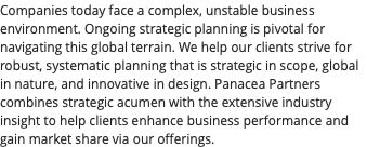 Companies today face a complex, unstable business environment. Ongoing strategic planning is pivotal for navigating this global terrain. We help our clients strive for robust, systematic planning that is strategic in scope, global in nature, and innovative in design. Panacea Partners combines strategic acumen with the extensive industry insight to help clients enhance business performance and gain market share via our offerings.