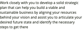 Work closely with you to develop a solid strategic plan that can help you build a viable and sustainable business by aligning your resources behind your vision and assist you to articulate your desired future state and identify the necessary steps to get there