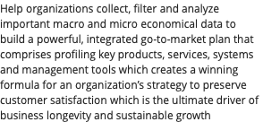 Help organizations collect, filter and analyze important macro and micro economical data to build a powerful, integrated go-to-market plan that comprises profiling key products, services, systems and management tools which creates a winning formula for an organization’s strategy to preserve customer satisfaction which is the ultimate driver of business longevity and sustainable growth
