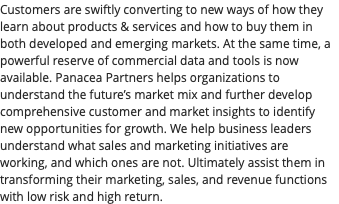 Customers are swiftly converting to new ways of how they learn about products & services and how to buy them in both developed and emerging markets. At the same time, a powerful reserve of commercial data and tools is now available. Panacea Partners helps organizations to understand the future’s market mix and further develop comprehensive customer and market insights to identify new opportunities for growth. We help business leaders understand what sales and marketing initiatives are working, and which ones are not. Ultimately assist them in transforming their marketing, sales, and revenue functions with low risk and high return.