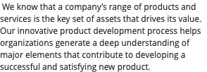 We know that a company’s range of products and services is the key set of assets that drives its value. Our innovative product development process helps organizations generate a deep understanding of major elements that contribute to developing a successful and satisfying new product.