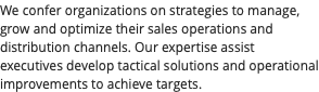 We confer organizations on strategies to manage, grow and optimize their sales operations and distribution channels. Our expertise assist executives develop tactical solutions and operational improvements to achieve targets. 