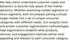 We help clients understand customer needs and behaviors to become fully aware of the market dynamics. Whether examining market segments or micro segments, both encompass parting a broad target market into a set of unique consumer categories with different needs. Our analytics tools and proven customer segmentation methodologies help organizations establish what products, services, and engagement methods will be most appealing and relevant to each consumer category.