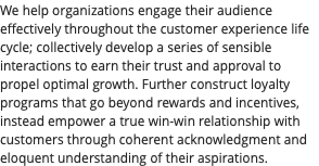 We help organizations engage their audience effectively throughout the customer experience life cycle; collectively develop a series of sensible interactions to earn their trust and approval to propel optimal growth. Further construct loyalty programs that go beyond rewards and incentives, instead empower a true win-win relationship with customers through coherent acknowledgment and eloquent understanding of their aspirations.
