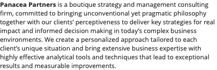 Panacea Partners is a boutique strategy and management consulting firm, committed to bringing unconventional yet pragmatic philosophy together with our clients’ perceptiveness to deliver key strategies for real impact and informed decision making in today’s complex business environments. We create a personalized approach tailored to each client’s unique situation and bring extensive business expertise with highly effective analytical tools and techniques that lead to exceptional results and measurable improvements.