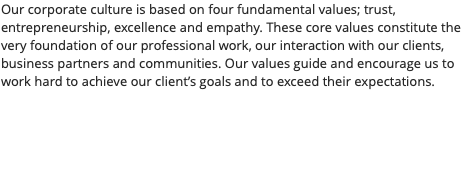 Our corporate culture is based on four fundamental values; trust, entrepreneurship, excellence and empathy. These core values constitute the very foundation of our professional work, our interaction with our clients, business partners and communities. Our values guide and encourage us to work hard to achieve our client’s goals and to exceed their expectations.
