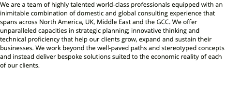 We are a team of highly talented world-class professionals equipped with an inimitable combination of domestic and global consulting experience that spans across North America, UK, Middle East and the GCC. We offer unparalleled capacities in strategic planning; innovative thinking and technical proficiency that help our clients grow, expand and sustain their businesses. We work beyond the well-paved paths and stereotyped concepts and instead deliver bespoke solutions suited to the economic reality of each of our clients.