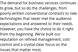 The demand for business services continues to grow, but so do the challenges, from poorly written conventional contracts to new technologies that never met the audience expectations and answered to their needs. However; you have the choice to do it right from the beginning. We’ve built our reputation on refined management, cost control and a crystal-clear focus on the issues that matter most.