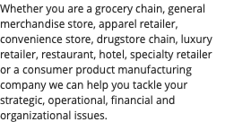 Whether you are a grocery chain, general merchandise store, apparel retailer, convenience store, drugstore chain, luxury retailer, restaurant, hotel, specialty retailer or a consumer product manufacturing company we can help you tackle your strategic, operational, financial and organizational issues.