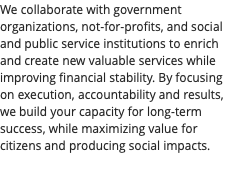We collaborate with government organizations, not-for-profits, and social and public service institutions to enrich and create new valuable services while improving financial stability. By focusing on execution, accountability and results, we build your capacity for long-term success, while maximizing value for citizens and producing social impacts. 