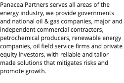 Panacea Partners serves all areas of the energy industry, we provide governments and national oil & gas companies, major and independent commercial contractors, petrochemical producers, renewable energy companies, oil field service firms and private equity investors, with reliable and tailor made solutions that mitigates risks and promote growth. 