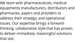 We team with pharmaceuticals, medical equipments manufacturers, distributors and pharmacies, payers and providers to address their strategic and operational issues. Our expertise brings a forward-thinking, collaborative style that has proven to deliver immediate, meaningful solutions that last.