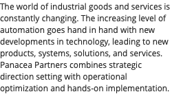 The world of industrial goods and services is constantly changing. The increasing level of automation goes hand in hand with new developments in technology, leading to new products, systems, solutions, and services. Panacea Partners combines strategic direction setting with operational optimization and hands-on implementation. 