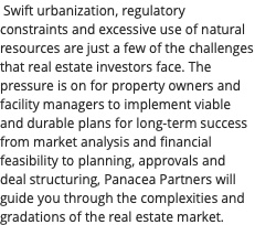 Swift urbanization, regulatory constraints and excessive use of natural resources are just a few of the challenges that real estate investors face. The pressure is on for property owners and facility managers to implement viable and durable plans for long-term success from market analysis and financial feasibility to planning, approvals and deal structuring, Panacea Partners will guide you through the complexities and gradations of the real estate market.