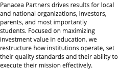Panacea Partners drives results for local and national organizations, investors, parents, and most importantly students. Focused on maximizing investment value in education, we restructure how institutions operate, set their quality standards and their ability to execute their mission effectively.