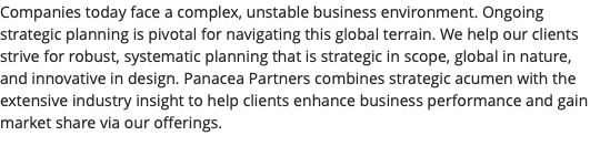 Companies today face a complex, unstable business environment. Ongoing strategic planning is pivotal for navigating this global terrain. We help our clients strive for robust, systematic planning that is strategic in scope, global in nature, and innovative in design. Panacea Partners combines strategic acumen with the extensive industry insight to help clients enhance business performance and gain market share via our offerings.