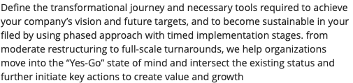 Define the transformational journey and necessary tools required to achieve your company’s vision and future targets, and to become sustainable in your filed by using phased approach with timed implementation stages. from moderate restructuring to full-scale turnarounds, we help organizations move into the “Yes-Go” state of mind and intersect the existing status and further initiate key actions to create value and growth