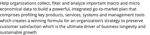 Help organizations collect, filter and analyze important macro and micro economical data to build a powerful, integrated go-to-market plan that comprises profiling key products, services, systems and management tools which creates a winning formula for an organization’s strategy to preserve customer satisfaction which is the ultimate driver of business longevity and sustainable growth