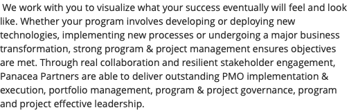  We work with you to visualize what your success eventually will feel and look like. Whether your program involves developing or deploying new technologies, implementing new processes or undergoing a major business transformation, strong program & project management ensures objectives are met. Through real collaboration and resilient stakeholder engagement, Panacea Partners are able to deliver outstanding PMO implementation & execution, portfolio management, program & project governance, program and project effective leadership.