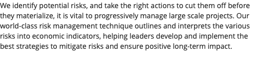 We identify potential risks, and take the right actions to cut them off before they materialize, it is vital to progressively manage large scale projects. Our world-class risk management technique outlines and interprets the various risks into economic indicators, helping leaders develop and implement the best strategies to mitigate risks and ensure positive long-term impact. 