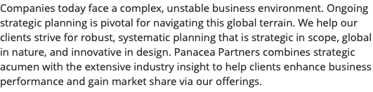 Companies today face a complex, unstable business environment. Ongoing strategic planning is pivotal for navigating this global terrain. We help our clients strive for robust, systematic planning that is strategic in scope, global in nature, and innovative in design. Panacea Partners combines strategic acumen with the extensive industry insight to help clients enhance business performance and gain market share via our offerings.