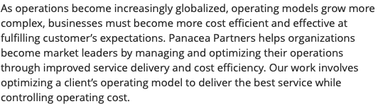As operations become increasingly globalized, operating models grow more complex, businesses must become more cost efficient and effective at fulfilling customer’s expectations. Panacea Partners helps organizations become market leaders by managing and optimizing their operations through improved service delivery and cost efficiency. Our work involves optimizing a client’s operating model to deliver the best service while controlling operating cost. 