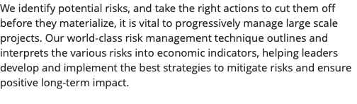 We identify potential risks, and take the right actions to cut them off before they materialize, it is vital to progressively manage large scale projects. Our world-class risk management technique outlines and interprets the various risks into economic indicators, helping leaders develop and implement the best strategies to mitigate risks and ensure positive long-term impact. 