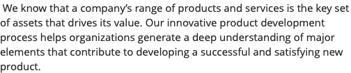  We know that a company’s range of products and services is the key set of assets that drives its value. Our innovative product development process helps organizations generate a deep understanding of major elements that contribute to developing a successful and satisfying new product.