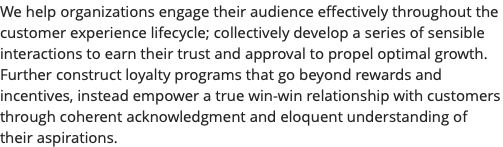 We help organizations engage their audience effectively throughout the customer experience lifecycle; collectively develop a series of sensible interactions to earn their trust and approval to propel optimal growth. Further construct loyalty programs that go beyond rewards and incentives, instead empower a true win-win relationship with customers through coherent acknowledgment and eloquent understanding of their aspirations.