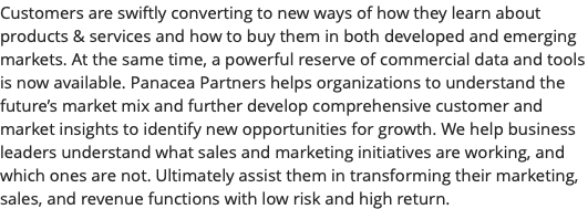 Customers are swiftly converting to new ways of how they learn about products & services and how to buy them in both developed and emerging markets. At the same time, a powerful reserve of commercial data and tools is now available. Panacea Partners helps organizations to understand the future’s market mix and further develop comprehensive customer and market insights to identify new opportunities for growth. We help business leaders understand what sales and marketing initiatives are working, and which ones are not. Ultimately assist them in transforming their marketing, sales, and revenue functions with low risk and high return.