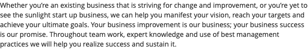 Whether you’re an existing business that is striving for change and improvement, or you’re yet to see the sunlight start up business, we can help you manifest your vision, reach your targets and achieve your ultimate goals. Your business improvement is our business; your business success is our promise. Throughout team work, expert knowledge and use of best management practices we will help you realize success and sustain it.