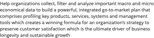 Help organizations collect, filter and analyze important macro and micro economical data to build a powerful, integrated go-to-market plan that comprises profiling key products, services, systems and management tools which creates a winning formula for an organization’s strategy to preserve customer satisfaction which is the ultimate driver of business longevity and sustainable growth