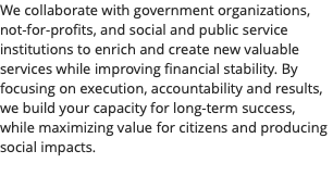 We collaborate with government organizations, not-for-profits, and social and public service institutions to enrich and create new valuable services while improving financial stability. By focusing on execution, accountability and results, we build your capacity for long-term success, while maximizing value for citizens and producing social impacts. 