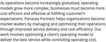 As operations become increasingly globalized, operating models grow more complex, businesses must become more cost efficient and effective at fulfilling customer’s expectations. Panacea Partners helps organizations become market leaders by managing and optimizing their operations through improved service delivery and cost efficiency. Our work involves optimizing a client’s operating model to deliver the best service while controlling operating cost. 
