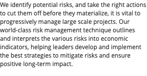 We identify potential risks, and take the right actions to cut them off before they materialize, it is vital to progressively manage large scale projects. Our world-class risk management technique outlines and interprets the various risks into economic indicators, helping leaders develop and implement the best strategies to mitigate risks and ensure positive long-term impact. 