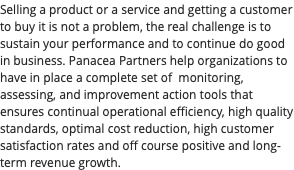 Selling a product or a service and getting a customer to buy it is not a problem, the real challenge is to sustain your performance and to continue do good in business. Panacea Partners help organizations to have in place a complete set of monitoring, assessing, and improvement action tools that ensures continual operational efficiency, high quality standards, optimal cost reduction, high customer satisfaction rates and off course positive and long-term revenue growth.