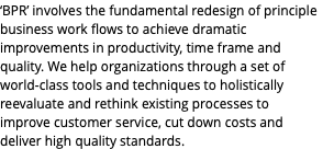 ‘BPR’ involves the fundamental redesign of principle business work flows to achieve dramatic improvements in productivity, time frame and quality. We help organizations through a set of world-class tools and techniques to holistically reevaluate and rethink existing processes to improve customer service, cut down costs and deliver high quality standards.