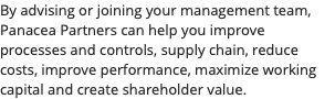 By advising or joining your management team, Panacea Partners can help you improve processes and controls, supply chain, reduce costs, improve performance, maximize working capital and create shareholder value.