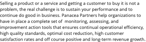 Selling a product or a service and getting a customer to buy it is not a problem, the real challenge is to sustain your performance and to continue do good in business. Panacea Partners help organizations to have in place a complete set of monitoring, assessing, and improvement action tools that ensures continual operational efficiency, high quality standards, optimal cost reduction, high customer satisfaction rates and off course positive and long-term revenue growth.
