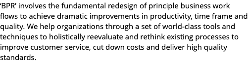 ‘BPR’ involves the fundamental redesign of principle business work flows to achieve dramatic improvements in productivity, time frame and quality. We help organizations through a set of world-class tools and techniques to holistically reevaluate and rethink existing processes to improve customer service, cut down costs and deliver high quality standards.
