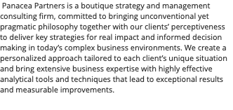  Panacea Partners is a boutique strategy and management consulting firm, committed to bringing unconventional yet pragmatic philosophy together with our clients’ perceptiveness to deliver key strategies for real impact and informed decision making in today’s complex business environments. We create a personalized approach tailored to each client’s unique situation and bring extensive business expertise with highly effective analytical tools and techniques that lead to exceptional results and measurable improvements.