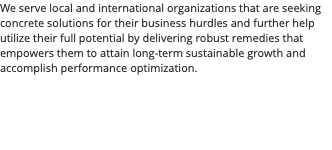 We serve local and international organizations that are seeking concrete solutions for their business hurdles and further help utilize their full potential by delivering robust remedies that empowers them to attain long-term sustainable growth and accomplish performance optimization. 