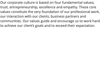 Our corporate culture is based on four fundamental values; trust, entrepreneurship, excellence and empathy. These core values constitute the very foundation of our professional work, our interaction with our clients, business partners and communities. Our values guide and encourage us to work hard to achieve our client’s goals and to exceed their expectation.