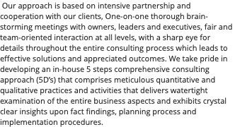  Our approach is based on intensive partnership and cooperation with our clients, One-on-one thorough brain-storming meetings with owners, leaders and executives, fair and team-oriented interaction at all levels, with a sharp eye for details throughout the entire consulting process which leads to effective solutions and appreciated outcomes. We take pride in developing an in-house 5 steps comprehensive consulting approach (5D’s) that comprises meticulous quantitative and qualitative practices and activities that delivers watertight examination of the entire business aspects and exhibits crystal clear insights upon fact findings, planning process and implementation procedures.