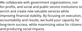 We collaborate with government organizations, not-for-profits, and social and public service institutions to enrich and create new valuable services while improving financial stability. By focusing on execution, accountability and results, we build your capacity for long-term success, while maximizing value for citizens and producing social impacts.