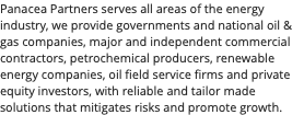 Panacea Partners serves all areas of the energy industry, we provide governments and national oil & gas companies, major and independent commercial contractors, petrochemical producers, renewable energy companies, oil field service firms and private equity investors, with reliable and tailor made solutions that mitigates risks and promote growth. 