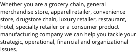 Whether you are a grocery chain, general merchandise store, apparel retailer, convenience store, drugstore chain, luxury retailer, restaurant, hotel, specialty retailer or a consumer product manufacturing company we can help you tackle your strategic, operational, financial and organizational issues.