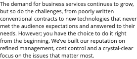 The demand for business services continues to grow, but so do the challenges, from poorly written conventional contracts to new technologies that never met the audience expectations and answered to their needs. However; you have the choice to do it right from the beginning. We’ve built our reputation on refined management, cost control and a crystal-clear focus on the issues that matter most.