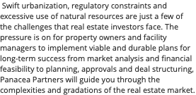  Swift urbanization, regulatory constraints and excessive use of natural resources are just a few of the challenges that real estate investors face. The pressure is on for property owners and facility managers to implement viable and durable plans for long-term success from market analysis and financial feasibility to planning, approvals and deal structuring, Panacea Partners will guide you through the complexities and gradations of the real estate market.