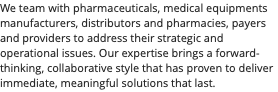 We team with pharmaceuticals, medical equipments manufacturers, distributors and pharmacies, payers and providers to address their strategic and operational issues. Our expertise brings a forward-thinking, collaborative style that has proven to deliver immediate, meaningful solutions that last.